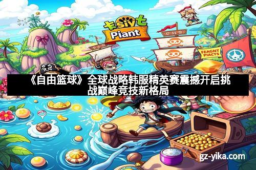 《自由篮球》全球战略韩服精英赛震撼开启挑战巅峰竞技新格局